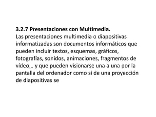 3.2.7 Presentaciones con Multimedia.
Las presentaciones multimedia o diapositivas
informatizadas son documentos informáticos que
pueden incluir textos, esquemas, gráficos,
fotografías, sonidos, animaciones, fragmentos de
vídeo… y que pueden visionarse una a una por la
pantalla del ordenador como si de una proyección
de diapositivas se
 