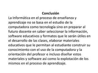 Conclusión
La Informática en el proceso de enseñanza y
aprendizaje no se basa en el estudio de la
computadora como tecnología sino en preparar al
futuro docente en saber seleccionar la información,
software educativos y formatos que le serán útiles en
el desarrollo de las clases, elaborar materiales
educativos que le permitan al estudiante construir su
conocimiento con el uso de la computadora y la
orientación del profesor e incluso diseñar estos
materiales y software así como la explotación de los
mismos en el proceso de aprendizaje.
 