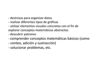 - destrezas para organizar datos
- realizar diferentes tipos de gráficas
- utilizar elementos visuales concretos con el fin de
explorar conceptos matemáticos abstractos
- descubrir patrones
- comprender conceptos matemáticas básicos (como
- conteo, adición y sustracción)
- solucionar problemas, etc.
 