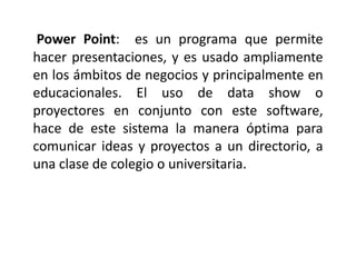 Power Point: es un programa que permite
hacer presentaciones, y es usado ampliamente
en los ámbitos de negocios y principalmente en
educacionales. El uso de data show o
proyectores en conjunto con este software,
hace de este sistema la manera óptima para
comunicar ideas y proyectos a un directorio, a
una clase de colegio o universitaria.
 