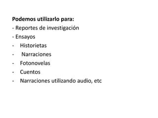 Podemos utilizarlo para:
- Reportes de investigación
- Ensayos
- Historietas
- Narraciones
- Fotonovelas
- Cuentos
- Narraciones utilizando audio, etc
 