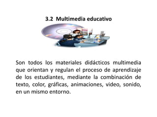3.2 Multimedia educativo
Son todos los materiales didácticos multimedia
que orientan y regulan el proceso de aprendizaje
de los estudiantes, mediante la combinación de
texto, color, gráficas, animaciones, video, sonido,
en un mismo entorno.
 