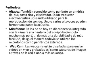 Perifericos
• Altavoz: También conocido como parlante en américa
del sur, costa rica y el salvador. Es un traductor
electroacústica utilizando utilizado para la
reproducción de sonido. Uno o varios altavoces pueden
formar una pantalla acústica.
• Micrófono: En los pc de hoy en día vienen ya integrado
con la cámara y la pantalla del equipo haciéndolo
mucho más portátil de más alta durabilidad y de más
fácil uso, de igual manera todavía se utilizan los
micrófonos como periféricos externos.
• Web Cam: Las webcams están diseñadas para enviar
videos en vivo y grabados así como capturas de imagen
a través de la red a uno a más usuarios.
 