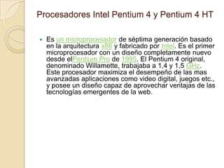 Procesadores Intel Pentium 4 y Pentium 4 HTEs un microprocesador de séptima generación basado en la arquitectura x86 y fabricado por Intel. Es el primer microprocesador con un diseño completamente nuevo desde elPentium Pro de 1995. El Pentium 4 original, denominado Willamette, trabajaba a 1,4 y 1,5 GHz. Este procesador maximiza el desempeño de las mas avanzadas aplicaciones como video digital, juegos etc., y posee un diseño capaz de aprovechar ventajas de las tecnologías emergentes de la web. 