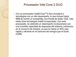 Procesador Intel Core 2 DUOCon un procesador Intel® Core™2 Dúo accederá a tecnologías con un alto desempeño, lo que incluye hasta 6MB de caché L2 compartida, bus frontal de hasta 1333, más estas otras tecnologías Intel® incorporadas. Con este procesador, se obtendrá un desempeño revolucionario con una increíble capacidad de respuesta del sistema y eficiencia en el consumo de energía, ya que es hasta un 40% mas rápido y eficiente en el consumo de energía que el DUAL CORE.