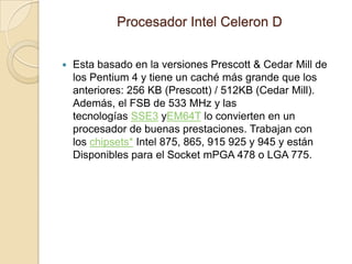 Procesador Intel Celeron DEsta basado en la versiones Prescott & Cedar Mill de los Pentium 4 y tiene un caché más grande que los anteriores: 256 KB (Prescott) / 512KB (Cedar Mill). Además, el FSB de 533 MHz y las tecnologías SSE3 yEM64T lo convierten en un procesador de buenas prestaciones. Trabajan con los chipsets* Intel 875, 865, 915 925 y 945 y están Disponibles para el Socket mPGA 478 o LGA 775.