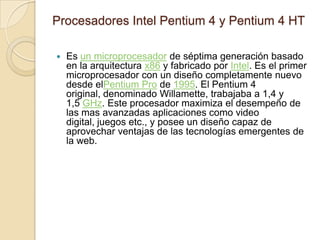 Procesadores Intel Pentium 4 y Pentium 4 HTEs un microprocesador de séptima generación basado en la arquitectura x86 y fabricado por Intel. Es el primer microprocesador con un diseño completamente nuevo desde elPentium Pro de 1995. El Pentium 4 original, denominado Willamette, trabajaba a 1,4 y 1,5 GHz. Este procesador maximiza el desempeño de las mas avanzadas aplicaciones como video digital, juegos etc., y posee un diseño capaz de aprovechar ventajas de las tecnologías emergentes de la web. 