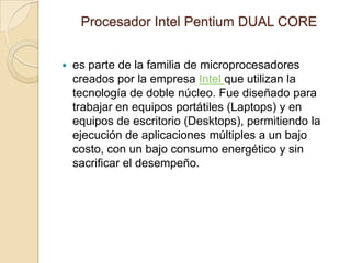 Procesador Intel Pentium DUAL COREes parte de la familia de microprocesadores creados por la empresa Intel que utilizan la tecnología de doble núcleo. Fue diseñado para trabajar en equipos portátiles (Laptops) y en equipos de escritorio (Desktops), permitiendo la ejecución de aplicaciones múltiples a un bajo costo, con un bajo consumo energético y sin sacrificar el desempeño. 