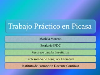 Trabajo Práctico en Picasa
                Mariela Moreno

                Bestiario IFDC

          Recursos para la Enseñanza

       Profesorado de Lengua y Literatura

    Instituto de Formación Docente Continua
 