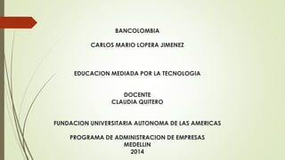 BANCOLOMBIA 
CARLOS MARIO LOPERA JIMENEZ 
EDUCACION MEDIADA POR LA TECNOLOGIA 
DOCENTE 
CLAUDIA QUITERO 
FUNDACION UNIVERSITARIA AUTONOMA DE LAS AMERICAS 
PROGRAMA DE ADMINISTRACION DE EMPRESAS 
MEDELLIN 
2014 
 
