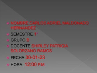  NOMBRE:CARLOS ADRIEL MALDONADO
HERNANDEZ
 SEMESTRE:1°
 GRUPO:B
 DOCENTE:SHIRLEY PATRICIA
SOLORZANO RAMOS
 FECHA:30-01-23
 HORA: 12:00 P.M.
 