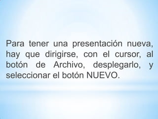 Para tener una presentación nueva,
hay que dirigirse, con el cursor, al
botón de Archivo, desplegarlo, y
seleccionar el botón NUEVO.
 