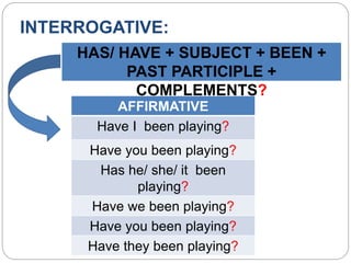 INTERROGATIVE:
HAS/ HAVE + SUBJECT + BEEN +
PAST PARTICIPLE +
COMPLEMENTS?
AFFIRMATIVE
Have I been playing?
Have you been playing?
Has he/ she/ it been
playing?
Have we been playing?
Have you been playing?
Have they been playing?
 