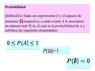 Probabilidad   Definición: Dado un experimento  E  y el espacio de muestreo    respectivo, a cada evento  A  le asociamos un número real  P ( A ), el cual es la  probabilidad  de  A  y satisface las siguientes propiedades:  P (  )=1 