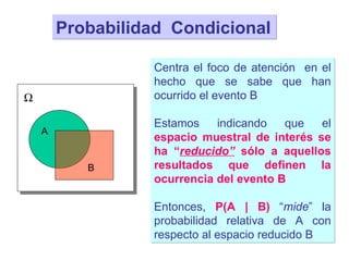 Probabilidad  Condicional A  Centra el foco de atención  en el hecho que se sabe que han ocurrido el evento B Estamos indicando que el  espacio muestral de interés se ha “ reducido”  sólo a aquellos resultados que definen la ocurrencia del evento B Entonces,  P(A | B)  “ mide ” la probabilidad relativa de A con respecto al espacio reducido B B 