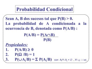 Probabilidad Condicional Sean A, B dos sucesos tal que P(B) > 0. La probabilidad de A condicionada a la ocurrencia de B, denotada como P(A/B) : P(A/B) = P(A  B)   P(B) Propiedades: 1. P(A/B)    0 2. P(   /B) = 1 3. P(  A i /B) =    P(A i /B)  con  A i   A j  =     ,     i, j   :  i    j 