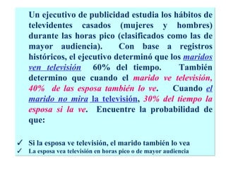 Un ejecutivo de publicidad estudia los hábitos de televidentes casados (mujeres y hombres) durante las horas pico (clasificados como las de mayor audiencia).  Con base a registros históricos, el ejecutivo determinó que los  maridos ven televisión   60% del tiempo.  También determino que cuando el  marido ve televisión, 40%  de las esposa también lo ve .  Cuando  el marido no mira  la televisión ,  30% del tiempo la esposa si la ve .  Encuentre la probabilidad de que: Si la esposa ve televisión, el marido también lo vea La esposa vea televisión en horas pico o de mayor audiencia 