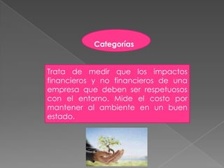 Categorías


Trata de medir que los impactos
financieros y no financieros de una
empresa que deben ser respetuosos
con el entorno. Mide el costo por
mantener al ambiente en un buen
estado.
 