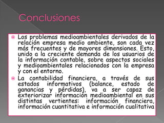    Los problemas medioambientales derivados de la
    relación empresa medio ambiente, son cada vez
    más frecuentes y de mayores dimensiones. Esto,
    unido a la creciente demanda de los usuarios de
    la información contable, sobre aspectos sociales
    y medioambientales relacionados con la empresa
    y con el entorno.
   La contabilidad financiera, a través de sus
    estados informativos (balance, estado de
    ganancias y pérdidas), va a ser capaz de
    exteriorizar información medioambiental en sus
    distintas vertientes: información financiera,
    información cuantitativa e información cualitativa
 