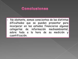 •    No obstante, somos conscientes de las distintas
    dificultades que se pueden presentar para
    incorporar en los estados financieros algunas
    categorías de información medioambiental,
    sobre todo a la hora de su medición y
    cuantificación.
 