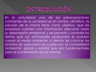 En la actualidad una de las preocupaciones
constantes de la sociedad es el cambio climático, la
solución de la misma tiene como objetivo, que las
empresas cuenten con información relevante sobre
su desempeño ambiental, y así prevenir y controlar los
daños que sus actividades producidas le puedan
causar al medio ambiente; a demás de conocer los
ámbitos de aplicación los cuales son: la contabilidad
ambiental, global y estatal que son fundamentales
para el cumplimiento de las mismas.
 
