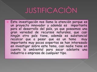    Esta investigación nos llama la atención porque es
    un proyecto innovador y además es importante
    para el desarrollo del país, ya que poseemos una
    gran variedad de recursos naturales, que casi
    ningún otro país tiene, además es substancial
    recalcar que a pesar que es un tema           muy
    importante muy pocos expertos se han interesado
    en investigar sobre este tema, casi nadie tiene en
    cuenta lo ambiental para sacar adelante una
    industria o empresa de cualquier tipo.
 
