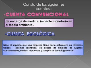 Consta de las siguientes
                      cuentas :


 Se encarga de medir el impacto monetario en
 el medio ambiente .




Mide el impacto que una empresa tiene en la naturaleza en términos
físicos , además identifica los costes de limpieza de lugares
contaminados, multas, impuestos y compra de tecnología verde.
 