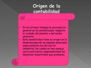 Origen de la
           contabilidad


• En los últimos tiempos la sociedad en
  general se ha sensibilizado respecto
  al cuidado del planeta o del medio
  ambiente.
• Esta sensibilidad tiene su origen en la
  despreocupación de algunas empresas
  especialmente las del sector
  industrial, las cuales no han manejo
  con la suficiente responsabilidad los
  desechos industriales que producen.
 