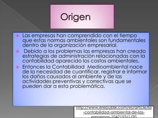    Las empresas han comprendido con el tiempo
    que estas normas ambientales son fundamentales
    dentro de la organización empresarial.
    Debido a los problemas las empresas han creado
    estrategias de administración relacionadas con la
    contabilidad aparecido los costos ambientales.
   Entonces la Contabilidad Medioambiental nace
    de la necesidad de cuantificar, registrar e informar
    los daños causados al ambiente y de las
    actividades preventivas y correctivas que se
    pueden dar a esta problemática.



                          http://www.erepublik.com/es/article/la
                              -contabilidad-ambiental-de-las-
 