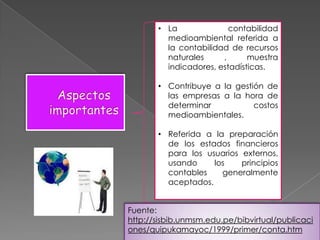 • La              contabilidad
         medioambiental referida a
         la contabilidad de recursos
         naturales     ,      muestra
         indicadores, estadísticas.

       • Contribuye a la gestión de
         las empresas a la hora de
         determinar           costos
         medioambientales.

       • Referida a la preparación
         de los estados financieros
         para los usuarios externos,
         usando     los    principios
         contables    generalmente
         aceptados.


Fuente:
http://sisbib.unmsm.edu.pe/bibvirtual/publicaci
ones/quipukamayoc/1999/primer/conta.htm
 