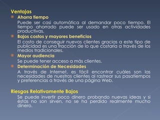 Ventajas Ahorra tiempo Puede ser casi automática al demandar poco tiempo. El tiempo ahorrado puede ser usado en otras actividades productivas. Bajos costos y mayores beneficios El costo de conseguir nuevos clientes gracias a este tipo de publicidad es una fracción de lo que costaría a través de los medios tradicionales. Mayor audiencia Se puede tener acceso a más clientes. Determinación de Necesidades A través de Internet, es fácil encontrar cuáles son las necesidades de nuestros clientes al rastrear sus pasatiempos y preferencias a través de una página Web. Riesgos Relativamente Bajos Se puede invertir poco dinero probando nuevas ideas y si éstas no son sirven, no se ha perdido realmente mucho dinero. 