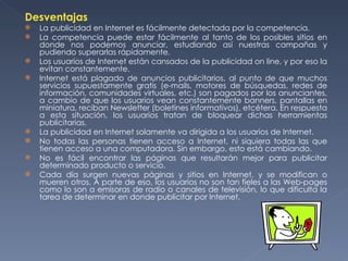 Desventajas La publicidad en Internet es fácilmente detectada por la competencia. La competencia puede estar fácilmente al tanto de los posibles sitios en donde nos podemos anunciar, estudiando así nuestras campañas y pudiendo superarlas rápidamente. Los usuarios de Internet están cansados de la publicidad on line, y por eso la evitan constantemente. Internet está plagado de anuncios publicitarios, al punto de que muchos servicios supuestamente gratis (e-mails, motores de búsquedas, redes de información, comunidades virtuales, etc.) son pagados por los anunciantes, a cambio de que los usuarios vean constantemente banners, pantallas en miniatura, reciban Newsletter (boletines informativos), etcétera. En respuesta a esta situación, los usuarios tratan de bloquear dichas herramientas publicitarias. La publicidad en Internet solamente va dirigida a los usuarios de Internet. No todas las personas tienen acceso a Internet, ni siquiera todas las que tienen acceso a una computadora. Sin embargo, esto está cambiando. No es fácil encontrar las páginas que resultarán mejor para publicitar determinado producto o servicio. Cada día surgen nuevas páginas y sitios en Internet, y se modifican o mueren otros. A parte de eso, los usuarios no son tan fieles a las Web-pages como lo son a emisoras de radio o canales de televisión, lo que dificulta la tarea de determinar en donde publicitar por Internet. 