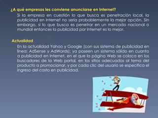 ¿A qué empresas les conviene anunciarse en Internet? Si la empresa en cuestión lo que busca es penetración local, la publicidad en Internet no sería probablemente la mejor opción. Sin embargo, si lo que busca es penetrar en un mercado nacional o mundial entonces la publicidad por Internet es lo mejor.   Actualidad En la actualidad Yahoo y Google (con sus sistema de publicidad en línea: AdSense y AdWords); ya poseen un sistema sólido en cuanto a publicidad en Internet, en el que la página Web se coloca en los buscadores de la Web portal, en los sitios adecuados al tema del producto a promocionar, y por cada clic del usuario se especifica el ingreso del costo en publicidad. 
