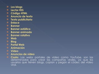 Los blogs Lector RSS Código HTML Anuncio de texto Texto publicitario Enlace Banner Banner estático Banner animado Banner rotativo Web Blog Portal Web Animación Vídeo Anuncios de vídeo Costo:  Las webs portales de vídeo como YouTube, son las determinadas para crear las campañas virales, ya que los usuarios que tienen blogs, copian y pegan el códec del vídeo viral.  
