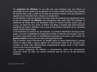 Un programa de afiliados no es más que una empresa que nos ofrece un
porcentaje de sus ventas que se generen en su web a partir del tráfico que proceda
de nuestra web o bien a partir de otro tipo de acciones o leads, como por ejemplo un
registro en un formulario web o incluso un simple click.
Es complicado y hay que estudiar muy bien, tanto el contenido que generamos como
el tipo de programa de afiliados que escogemos para cada web. Por ejemplo, si
hablamos de moda sería una estupidez incluir un banner enorme sobre viajes al
Caribe. La razón es muy obvia, el tráfico que llega a nuestra web está buscando
productos de moda y similares, con lo que en ese preciso momento no va amostrar
ningún interés sobre viajes.
Si le mostramos un banner de, por ejemplo, un comercio electrónico de ropa a buen
precio, con gran probabilidad conseguiremos atraer la atención del usuario. Una vez
el usuario haya hecho click, la probabilidad de generar una venta y, por lo tanto, de
generar dinero a través de esa visita será igualmente alta.
Haz la prueba, busca información en google sobre un tema determinado y cuando
entres en algún blog o alguna página con información fíjate en los anuncios que
muestra. Si están bien seleccionados probablemente tengan tanto o más interés
como la web a la que has llegado.
Hay muchos programas de afiliados y, precisamente, ahora nos encontramos
probando varios de ellos. Os iremos contando que tal nos va en las próximas
semanas.
Gustavo Cajas IDE - 0414681
 