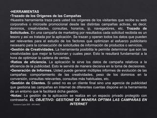 •HERRAMIENTAS
•Trazado de los Orígenes de las Campañas
•Nuestra herramienta traza para usted los orígenes de los visitantes que recibe su web
corporativa o microsite promocional desde las distintas campañas activas, es decir,
dominios, creatividades, consultas, horarios, ip, navegadores, etc. Trazado de
Solicitudes. En una campaña de marketing por resultados cada solicitud recibida es un
tesoro y así es tratada por la aplicación. Se trazan y operan todos los datos que pueden
ser relevantes para el estudio de los factores que optimizan el esfuerzo publicitario
necesario para la consecución de solicitudes de información de productos o servicios.
•Gestión de Creatividades. La herramienta posibilita le permite determinar que son las
creatividades que mejor le funcionan y cuales peor. Esto le resultará fundamental a la
hora de optimizar la cadena de ventas.
•Ratios de eficiencia. La aplicación le sirve los datos de campaña relativos a la
eficiencia de la publicidad. Esto le servirá de manera decisiva en la toma de decisiones.
•Generación de Informes. Usted puede generar múltiples informes de evolución de las
campañas: comportamiento de las creatividades, peso de los dominios en la
conversión, consultas relevantes, consultas más habituales, etc.
•Gestión de Clientes. Si usted no es un cliente final sino una agencia de publicidad
que gestiona las campañas en Internet de diferentes cuentas dispone en la herramienta
de un entorno que le facilitará dicha gestión.
•Notas: La gestión de la aplicación se realiza en un espacio privado protegido con
contraseña. EL OBJETIVO: GESTIONE DE MANERA OPTIMA LAS CAMPAÑAS EN
INTERNETGustavo Cajas IDE - 0414681
 
