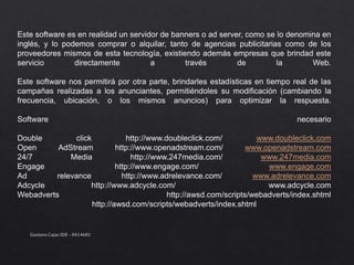 Este software es en realidad un servidor de banners o ad server, como se lo denomina en
inglés, y lo podemos comprar o alquilar, tanto de agencias publicitarias como de los
proveedores mismos de esta tecnología, existiendo además empresas que brindad este
servicio directamente a través de la Web.
Este software nos permitirá por otra parte, brindarles estadísticas en tiempo real de las
campañas realizadas a los anunciantes, permitiéndoles su modificación (cambiando la
frecuencia, ubicación, o los mismos anuncios) para optimizar la respuesta.
Software necesario
Double click http://www.doubleclick.com/ www.doubleclick.com
Open AdStream http://www.openadstream.com/ www.openadstream.com
24/7 Media http://www.247media.com/ www.247media.com
Engage http://www.engage.com/ www.engage.com
Ad relevance http://www.adrelevance.com/ www.adrelevance.com
Adcycle http://www.adcycle.com/ www.adcycle.com
Webadverts http://awsd.com/scripts/webadverts/index.shtml
http://awsd.com/scripts/webadverts/index.shtml
Gustavo Cajas IDE - 0414681
 