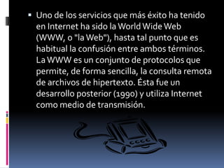 Uno de los servicios que más éxito ha tenido en Internet ha sido la WorldWide Web (WWW, o "la Web"), hasta tal punto que es habitual la confusión entre ambos términos. La WWW es un conjunto de protocolos que permite, de forma sencilla, la consulta remota de archivos de hipertexto. Ésta fue un desarrollo posterior (1990) y utiliza Internet como medio de transmisión.