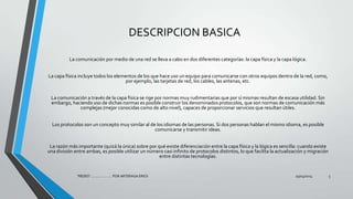 DESCRIPCION BASICA
La comunicación por medio de una red se lleva a cabo en dos diferentes categorías: la capa física y la capa lógica.
La capa física incluye todos los elementos de los que hace uso un equipo para comunicarse con otros equipos dentro de la red, como,
por ejemplo, las tarjetas de red, los cables, las antenas, etc.
La comunicación a través de la capa física se rige por normas muy rudimentarias que por sí mismas resultan de escasa utilidad. Sin
embargo, haciendo uso de dichas normas es posible construir los denominados protocolos, que son normas de comunicación más
complejas (mejor conocidas como de alto nivel), capaces de proporcionar servicios que resultan útiles.
Los protocolos son un concepto muy similar al de los idiomas de las personas. Si dos personas hablan el mismo idioma, es posible
comunicarse y transmitir ideas.
La razón más importante (quizá la única) sobre por qué existe diferenciación entre la capa física y la lógica es sencilla: cuando existe
una división entre ambas, es posible utilizar un número casi infinito de protocolos distintos, lo que facilita la actualización y migración
entre distintas tecnologías.
29/04/2014"REDES" ........... ..... .... POR ARTERAGA ERICK 5
 