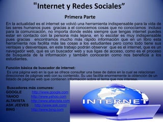 "Internet y Redes Sociales”
                                   Primera Parte
En la actualidad es el internet se volvió una herramienta indispensable para la vida de
las seres humanos pues gracias a el conocemos cosas que no conocíamos incluso
para la comunicación, no importa donde estés siempre que tengas internet puedes
estar en contacto con la persona más lejana, en lo escolar es muy indispensable
pues gracias encontramos mucho más rápido información que en un libro esta
herramienta nos facilita más las cosas a los estudiantes pero como todo tiene sus
ventajas y desventajas, en este trabajo podrán observar que es el internet, que es un
navegador web, que es un buscador web y sus ligas de acceso, como es el proceso
de búsqueda de la información y también conocerán como nos beneficia a los
estudiantes.

Función básica de buscador de internet:
 Es una página web en la que se ofrece consultar una base de datos en la cual se relacionan
direcciones de páginas web con su contenido. Su uso facilita enormemente la obtención de un
listado de páginas web que contienen información sobre el tema que nos interesa.

Buscadores más comunes:
GOOGLE      http://www.google.com
YAHOO       http://www.yahoo.com
ALTAVISTA   http://www.altavista.com
ASK JEEVES     http://www.ask.com/
BING        http://www.bing.com
 