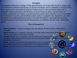 Navegador
El navegador interpreta el código, HTML generalmente, en el que está escrita la página web
y lo presenta en pantalla permitiendo al usuario interactuar con su contenido y navegar hacia
otros lugares de la red mediante enlaces o hipervinculos, la funcionalidad básica de un
navegador web es permitir la visualización de documentos de texto, posiblemente con
recursos multimedia incrustados. Los documentos pueden estar ubicados en la computadora
en donde está el usuario, pero también pueden estar en cualquier otro dispositivo que esté
conectado a la computadora del usuario o a través de Internet y que tenga los recursos
necesarios para la transmisión de los documentos (un Software servidor web). (Wikipedia,
2012).
                                       Tipos de Navegadores

•   Internet Explorer: Ha sido el navegador web más utilizado de Internet desde 1999 hasta la
    actualidad.
•   Mozilla Firefox: es un navegador web libre y de código abierto descendiente de Mozilla Application
    Suite y desarrollado por la Fundación Mozilla.
•    Google Chrome: Es un navegador web desarrollado por Google y compilado con base en
    componentes de código abierto como el motor de renderizado Webkit y su estructura de desarrollo de
    aplicaciones (framework)
•   Safari: La idea fundamental de ese desarrollo fue crear un navegador web propio con ciertas
    herramientas específicas que respondieran a los requerimientos de los usuarios de Mac.
•   Opera: Se presenta como una alternativa a otros productos muy conocidos como Internet Explorer
 