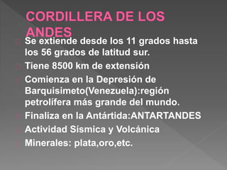 Se extiende desde los 11 grados hasta
los 56 grados de latitud sur.
Tiene 8500 km de extensión
Comienza en la Depresión de
Barquisimeto(Venezuela):región
petrolífera más grande del mundo.
Finaliza en la Antártida:ANTARTANDES
Actividad Sísmica y Volcánica
Minerales: plata,oro,etc.
 