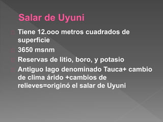 Tiene 12.ooo metros cuadrados de
superficie
3650 msnm
Reservas de litio, boro, y potasio
Antiguo lago denominado Tauca+ cambio
de clima árido +cambios de
relieves=originó el salar de Uyuni
 