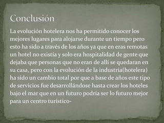 La evolución hotelera nos ha permitido conocer los
mejores lugares para alojarse durante un tiempo pero
esto ha sido a través de los años ya que en eras remotas
un hotel no existía y solo era hospitalidad de gente que
dejaba que personas que no eran de allí se quedaran en
su casa, pero con la evolución de la industria(hotelera)
ha sido un cambio total por que a base de años este tipo
de servicios fue desarrollándose hasta crear los hoteles
bajo el mar que en un futuro podría ser lo futuro mejor
para un centro turístico-

 