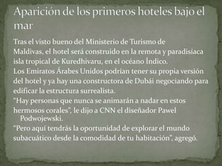 Tras el visto bueno del Ministerio de Turismo de
Maldivas, el hotel será construido en la remota y paradisíaca
isla tropical de Kuredhivaru, en el océano Índico.
Los Emiratos Árabes Unidos podrían tener su propia versión
del hotel y ya hay una constructora de Dubái negociando para
edificar la estructura surrealista.
“Hay personas que nunca se animarán a nadar en estos
hermosos corales”, le dijo a CNN el diseñador Pawel
Podwojewski.
“Pero aquí tendrás la oportunidad de explorar el mundo
subacuático desde la comodidad de tu habitación”, agregó.

 
