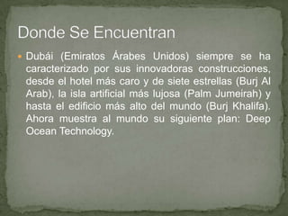  Dubái (Emiratos Árabes Unidos) siempre se ha

caracterizado por sus innovadoras construcciones,
desde el hotel más caro y de siete estrellas (Burj Al
Arab), la isla artificial más lujosa (Palm Jumeirah) y
hasta el edificio más alto del mundo (Burj Khalifa).
Ahora muestra al mundo su siguiente plan: Deep
Ocean Technology.

 