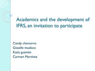 Academics and the development of
IFRS, an invitation to participate
Candy chamorro
Gisselle muslaco
Katia guzmán
Carmen Martínez
 