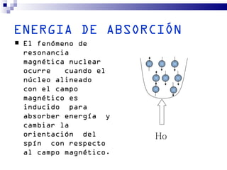 ENERGIA DE ABSORCIÓN
   El fenómeno de
    resonancia
    magnética nuclear
    ocurre   cuando el
    núcleo alineado
    con el campo
    magnético es
    inducido para
    absorber energía y
    cambiar la
    orientación del       Ho
    spín con respecto
    al campo magnético.
 