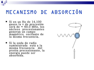 MECANISMO DE ABSORCIÓN
   Si en un Ho de 14,100
    gauss la v de precesión
    será de ≈ 60.0 MHz, los
    núcleos precesionantes
    generan un campo
    magnético oscilante de
    la misma frecuencia.

   Si la onda de radio
    suministrada está a la
    misma frecuencia del
    protón precesionante, la
    energía puede ser
    absorbida.
 
