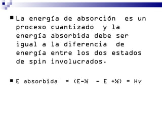    La energía de absorción es un
    proceso cuantizado y la
    energía absorbida debe ser
    igual a la diferencia de
    energía entre los dos estados
    de spin involucrados.

   E absorbida   = (E-½   - E +½) = Hν
 